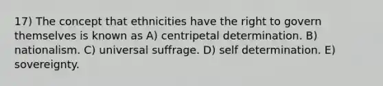 17) The concept that ethnicities have the right to govern themselves is known as A) centripetal determination. B) nationalism. C) universal suffrage. D) self determination. E) sovereignty.