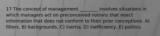 17 The concept of management ________ involves situations in which managers act on preconceived notions that reject information that does not conform to their prior conceptions. A) filters, B) backgrounds, C) inertia, D) inefficiency, E) politics