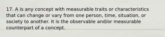 17. A is any concept with measurable traits or characteristics that can change or vary from one person, time, situation, or society to another. It is the observable and/or measurable counterpart of a concept.