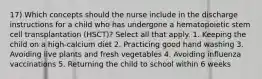 17) Which concepts should the nurse include in the discharge instructions for a child who has undergone a hematopoietic stem cell transplantation (HSCT)? Select all that apply. 1. Keeping the child on a high-calcium diet 2. Practicing good hand washing 3. Avoiding live plants and fresh vegetables 4. Avoiding influenza vaccinations 5. Returning the child to school within 6 weeks