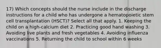 17) Which concepts should the nurse include in the discharge instructions for a child who has undergone a hematopoietic stem cell transplantation (HSCT)? Select all that apply. 1. Keeping the child on a high-calcium diet 2. Practicing good hand washing 3. Avoiding live plants and fresh vegetables 4. Avoiding influenza vaccinations 5. Returning the child to school within 6 weeks