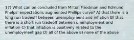 17) What can be concluded from Milton Friedman and Edmund Phelps' expectations-augmented Phillips curve? A) that there is a long run tradeoff between unemployment and inflation B) that there is a short run tradeoff between unemployment and inflation C) that inflation is positively related to the unemployment gap D) all of the above E) none of the above