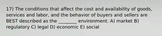 17) The conditions that affect the cost and availability of goods, services and labor, and the behavior of buyers and sellers are BEST described as the ________ environment. A) market B) regulatory C) legal D) economic E) social