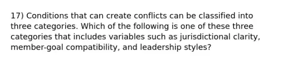 17) Conditions that can create conflicts can be classified into three categories. Which of the following is one of these three categories that includes variables such as jurisdictional clarity, member-goal compatibility, and leadership styles?