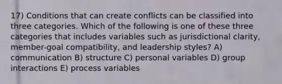 17) Conditions that can create conflicts can be classified into three categories. Which of the following is one of these three categories that includes variables such as jurisdictional clarity, member-goal compatibility, and leadership styles? A) communication B) structure C) personal variables D) group interactions E) process variables