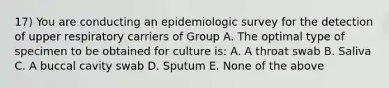 17) You are conducting an epidemiologic survey for the detection of upper respiratory carriers of Group A. The optimal type of specimen to be obtained for culture is: A. A throat swab B. Saliva C. A buccal cavity swab D. Sputum E. None of the above