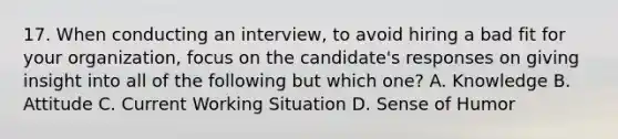 17. When conducting an interview, to avoid hiring a bad fit for your organization, focus on the candidate's responses on giving insight into all of the following but which one? A. Knowledge B. Attitude C. Current Working Situation D. Sense of Humor