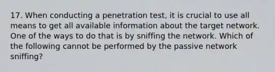 17. When conducting a penetration test, it is crucial to use all means to get all available information about the target network. One of the ways to do that is by sniffing the network. Which of the following cannot be performed by the passive network sniffing?