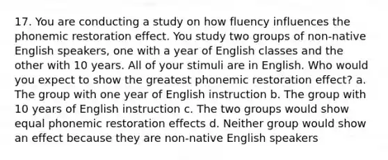 17. You are conducting a study on how fluency influences the phonemic restoration effect. You study two groups of non-native English speakers, one with a year of English classes and the other with 10 years. All of your stimuli are in English. Who would you expect to show the greatest phonemic restoration effect? a. The group with one year of English instruction b. The group with 10 years of English instruction c. The two groups would show equal phonemic restoration effects d. Neither group would show an effect because they are non-native English speakers