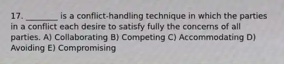 17. ________ is a conflict-handling technique in which the parties in a conflict each desire to satisfy fully the concerns of all parties. A) Collaborating B) Competing C) Accommodating D) Avoiding E) Compromising