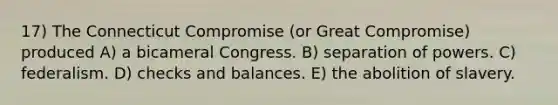 17) The Connecticut Compromise (or Great Compromise) produced A) a bicameral Congress. B) separation of powers. C) federalism. D) checks and balances. E) the abolition of slavery.