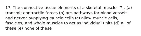 17. The connective tissue elements of a skeletal muscle _?_. (a) transmit contractile forces (b) are pathways for blood vessels and nerves supplying muscle cells (c) allow muscle cells, fascicles, and whole muscles to act as individual units (d) all of these (e) none of these