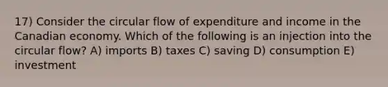 17) Consider the circular flow of expenditure and income in the Canadian economy. Which of the following is an injection into the circular flow? A) imports B) taxes C) saving D) consumption E) investment