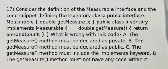 17) Consider the definition of the Measurable interface and the code snippet defining the Inventory class: public interface Measurable ( double getMeasure(); ) public class Inventory implements Measurable ( . . . double getMeasure() { return onHandCount; ) } What is wrong with this code? A. The getMeasure() method must be declared as private. B. The getMeasure() method must be declared as public. C. The getMeasure() method must include the implements keyword. D. The getMeasure() method must not have any code within it.