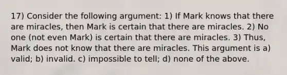 17) Consider the following argument: 1) If Mark knows that there are miracles, then Mark is certain that there are miracles. 2) No one (not even Mark) is certain that there are miracles. 3) Thus, Mark does not know that there are miracles. This argument is a) valid; b) invalid. c) impossible to tell; d) none of the above.