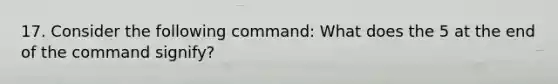 17. Consider the following command: What does the 5 at the end of the command signify?