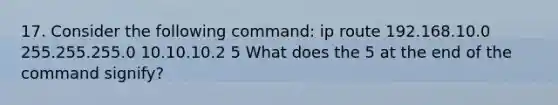 17. Consider the following command: ip route 192.168.10.0 255.255.255.0 10.10.10.2 5 What does the 5 at the end of the command signify?