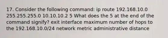 17. Consider the following command: ip route 192.168.10.0 255.255.255.0 10.10.10.2 5 What does the 5 at the end of the command signify? exit interface maximum number of hops to the 192.168.10.0/24 network metric administrative distance