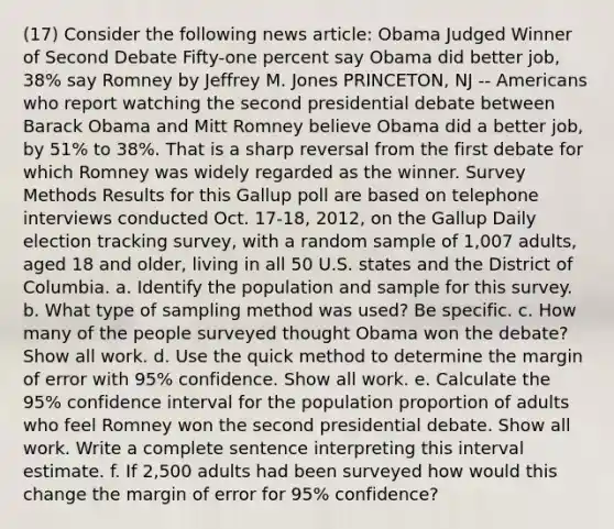 (17) Consider the following news article: Obama Judged Winner of Second Debate Fifty-one percent say Obama did better job, 38% say Romney by Jeffrey M. Jones PRINCETON, NJ -- Americans who report watching the second presidential debate between Barack Obama and Mitt Romney believe Obama did a better job, by 51% to 38%. That is a sharp reversal from the first debate for which Romney was widely regarded as the winner. Survey Methods Results for this Gallup poll are based on telephone interviews conducted Oct. 17-18, 2012, on the Gallup Daily election tracking survey, with a random sample of 1,007 adults, aged 18 and older, living in all 50 U.S. states and the District of Columbia. a. Identify the population and sample for this survey. b. What type of sampling method was used? Be specific. c. How many of the people surveyed thought Obama won the debate? Show all work. d. Use the quick method to determine the margin of error with 95% confidence. Show all work. e. Calculate the 95% confidence interval for the population proportion of adults who feel Romney won the second presidential debate. Show all work. Write a complete sentence interpreting this interval estimate. f. If 2,500 adults had been surveyed how would this change the margin of error for 95% confidence?