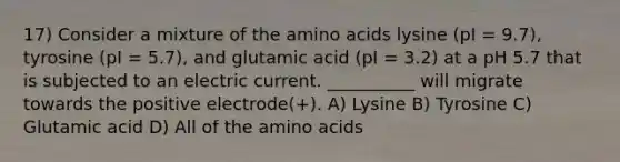 17) Consider a mixture of the <a href='https://www.questionai.com/knowledge/k9gb720LCl-amino-acids' class='anchor-knowledge'>amino acids</a> lysine (pI = 9.7), tyrosine (pI = 5.7), and glutamic acid (pI = 3.2) at a pH 5.7 that is subjected to an electric current. __________ will migrate towards the positive electrode(+). A) Lysine B) Tyrosine C) Glutamic acid D) All of the amino acids