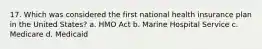 17. Which was considered the first national health insurance plan in the United States? a. HMO Act b. Marine Hospital Service c. Medicare d. Medicaid