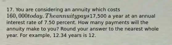 17. You are considering an annuity which costs 160,000 today. The annuity pays17,500 a year at an annual interest rate of 7.50 percent. How many payments will the annuity make to you? Round your answer to the nearest whole year. For example, 12.34 years is 12.