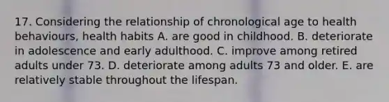 17. Considering the relationship of chronological age to health behaviours, health habits A. are good in childhood. B. deteriorate in adolescence and early adulthood. C. improve among retired adults under 73. D. deteriorate among adults 73 and older. E. are relatively stable throughout the lifespan.