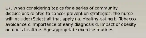 17. When considering topics for a series of community discussions related to cancer prevention strategies, the nurse will include: (Select all that apply.) a. Healthy eating b. Tobacco avoidance c. Importance of early diagnosis d. Impact of obesity on one's health e. Age-appropriate exercise routines