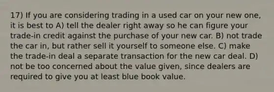 17) If you are considering trading in a used car on your new one, it is best to A) tell the dealer right away so he can figure your trade-in credit against the purchase of your new car. B) not trade the car in, but rather sell it yourself to someone else. C) make the trade-in deal a separate transaction for the new car deal. D) not be too concerned about the value given, since dealers are required to give you at least blue book value.