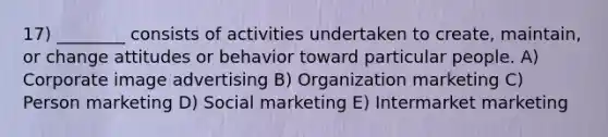 17) ________ consists of activities undertaken to create, maintain, or change attitudes or behavior toward particular people. A) Corporate image advertising B) Organization marketing C) Person marketing D) Social marketing E) Intermarket marketing