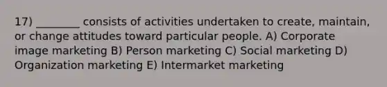 17) ________ consists of activities undertaken to create, maintain, or change attitudes toward particular people. A) Corporate image marketing B) Person marketing C) Social marketing D) Organization marketing E) Intermarket marketing