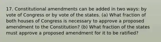 17. Constitutional amendments can be added in two ways: by vote of Congress or by vote of the states. (a) What fraction of both houses of Congress is necessary to approve a proposed amendment to the Constitution? (b) What fraction of the states must approve a proposed amendment for it to be ratified?