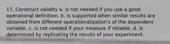 17. Construct validity a. is not needed if you use a good operational definition. b. is supported when similar results are obtained from different operationalization's of the dependent variable. c. is not needed if your measure if reliable. d. is determined by replicating the results of your experiment.