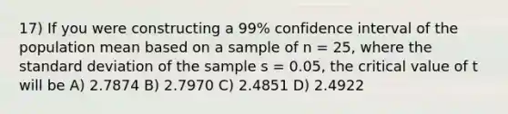 17) If you were constructing a 99% confidence interval of the population mean based on a sample of n = 25, where the standard deviation of the sample s = 0.05, the critical value of t will be A) 2.7874 B) 2.7970 C) 2.4851 D) 2.4922