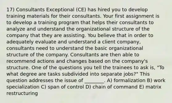 17) Consultants Exceptional (CE) has hired you to develop training materials for their consultants. Your first assignment is to develop a training program that helps their consultants to analyze and understand the organizational structure of the company that they are assisting. You believe that in order to adequately evaluate and understand a client company, consultants need to understand the basic organizational structure of the company. Consultants are then able to recommend actions and changes based on the company's structure. One of the questions you tell the trainees to ask is, "To what degree are tasks subdivided into separate jobs?" This question addresses the issue of ________. A) formalization B) work specialization C) span of control D) chain of command E) matrix restructuring