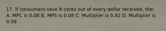 17. If consumers save 8 cents out of every dollar received, the: A. MPC is 0.08 B. MPS is 0.08 C. Multiplier is 0.92 D. Multiplier is 0.08