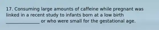 17. Consuming large amounts of caffeine while pregnant was linked in a recent study to infants born at a low birth _______________ or who were small for the gestational age.