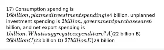 17) Consumption spending is 16 billion, planned investment spending is4 billion, unplanned investment spending is 2 billion, government purchases are6 billion, and net export spending is 1 billion. What is aggregate expenditure? A)22 billion B) 26 billion C)23 billion D) 27 billion E)29 billion