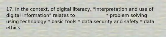 17. In the context, of digital literacy, "interpretation and use of digital information" relates to ____________ * problem solving using technology * basic tools * data security and safety * data ethics