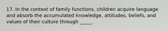 17. In the context of family functions, children acquire language and absorb the accumulated knowledge, attitudes, beliefs, and values of their culture through _____.