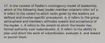 17. In the context of Fiedler's contingency model of leadership, which of the following does leader-member relations refer to? a. It refers to the extent to which tasks given by the leaders are defined and involve specific procedures. b. It refers to the group atmosphere and members attitudes toward and acceptance of the leader. c. It refers to the extent to which the leader has formal authority over subordinates. d. It refers to the ability to plan and direct the work of subordinates, evaluate it, and reward or punish them.