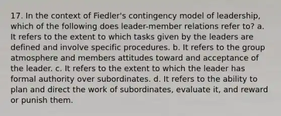 17. In the context of Fiedler's contingency model of leadership, which of the following does leader-member relations refer to? a. It refers to the extent to which tasks given by the leaders are defined and involve specific procedures. b. It refers to the group atmosphere and members attitudes toward and acceptance of the leader. c. It refers to the extent to which the leader has formal authority over subordinates. d. It refers to the ability to plan and direct the work of subordinates, evaluate it, and reward or punish them.