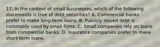 17. In the context of small businesses, which of the following statements is true of debt securities? A. Commercial banks prefer to make long-term loans. B. Publicly issued debt is commonly used by small firms. C. Small companies rely on loans from commercial banks. D. Insurance companies prefer to make short-term loans.