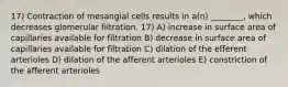 17) Contraction of mesangial cells results in a(n) ________, which decreases glomerular filtration. 17) A) increase in surface area of capillaries available for filtration B) decrease in surface area of capillaries available for filtration C) dilation of the efferent arterioles D) dilation of the afferent arterioles E) constriction of the afferent arterioles