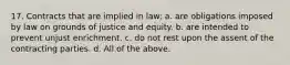 17. Contracts that are implied in law: a. are obligations imposed by law on grounds of justice and equity. b. are intended to prevent unjust enrichment. c. do not rest upon the assent of the contracting parties. d. All of the above.