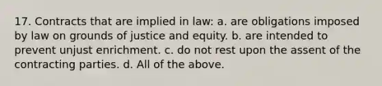 17. Contracts that are implied in law: a. are obligations imposed by law on grounds of justice and equity. b. are intended to prevent unjust enrichment. c. do not rest upon the assent of the contracting parties. d. All of the above.