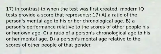 17) In contrast to when the test was first created, modern IQ tests provide a score that represents: 17) A) a ratio of the person's mental age to his or her chronological age. B) a person's performance relative to the scores of other people his or her own age. C) a ratio of a person's chronological age to his or her mental age. D) a person's mental age relative to the scores of other people of that gender.