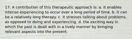 17. A contribution of this therapeutic approach is: a. it enables intense experiencing to occur over a long period of time. b. it can be a relatively long therapy. c. it stresses talking about problems, as opposed to doing and experiencing. d. the exciting way in which the past is dealt with in a lively manner by bringing relevant aspects into the present.