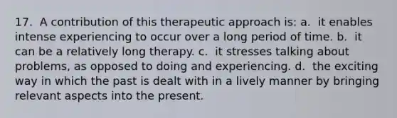 17. ​ A contribution of this therapeutic approach is: a. ​ it enables intense experiencing to occur over a long period of time. b. ​ it can be a relatively long therapy. c. ​ it stresses talking about problems, as opposed to doing and experiencing. d. ​ the exciting way in which the past is dealt with in a lively manner by bringing relevant aspects into the present.