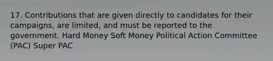 17. Contributions that are given directly to candidates for their campaigns, are limited, and must be reported to the government. Hard Money Soft Money Political Action Committee (PAC) Super PAC